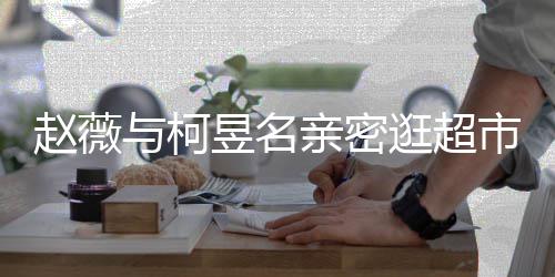 离婚了吗赵薇赵薇逛超与柯昱名有龙市 和黄亲密